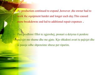 • As production continued to expand ,however ,the owner had to
work the equipment harder and longer each day.This caused
more breakdowns and led to additional repair expenses .
• Pasi prodhimi filloi te zgjerohej, pronari u detyrua ti perdore
pajisjet me shume dhe me gjate. Kjo shkaktoi avari te pajisjet dhe
si pasoje edhe shpenzime shtese per riparim.
 