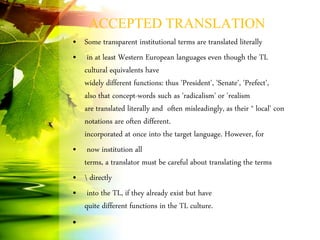 ACCEPTED TRANSLATION
• Some transparent institutional terms are translated literally
• in at least Western European languages even though the TL
cultural equivalents have
widely different functions: thus 'President', 'Senate', 'Prefect',
also that concept-words such as 'radicalism' or 'realism
are translated literally and often misleadingly, as their * local' con
notations are often different.
incorporated at once into the target language. However, for
• now institution all
terms, a translator must be careful about translating the terms
•  directly
• into the TL, if they already exist but have
quite different functions in the TL culture.
•
 
