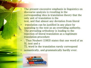 • The present excessive emphasis in linguistics on
discourse analysis is resulting in the
corresponding idea in translation theory that the
only unit of translation is the
text, and that almost any deviation from literal
• translation can be justified in any place by
appealing to the text as an overriding authority.
The prevailing orthodoxy is leading to the
rejection of literal translation as a legitimate
translation procedure
• . Thus Neubert (1983) states that one word of an
SL text and a
TL word in the translation rarely correspond
• semantically, and grammatically hardly ever.
•
 