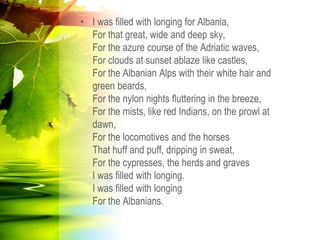 • I was filled with longing for Albania,
For that great, wide and deep sky,
For the azure course of the Adriatic waves,
For clouds at sunset ablaze like castles,
For the Albanian Alps with their white hair and
green beards,
For the nylon nights fluttering in the breeze,
For the mists, like red Indians, on the prowl at
dawn,
For the locomotives and the horses
That huff and puff, dripping in sweat,
For the cypresses, the herds and graves
I was filled with longing.
I was filled with longing
For the Albanians.
 