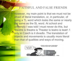 FAITHFUL AND FALSE FRIENDS
• However, my main point is that we must not be
afraid of literal translation, or, in particular, of
using a TL word which looks the same or nearly
the same as the SL word. At school and
university I was told I must never do this, but
'theatre is theatre is Theater is teatro is teatr 1
only in Czech is it divadlo .The translation of
objects and movements is usually more literal
than that of qualities and ways of moving.
 