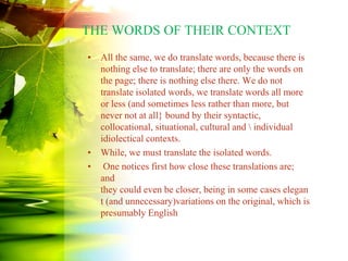 THE WORDS OF THEIR CONTEXT
• All the same, we do translate words, because there is
nothing else to translate; there are only the words on
the page; there is nothing else there. We do not
translate isolated words, we translate words all more
or less (and sometimes less rather than more, but
never not at all} bound by their syntactic,
collocational, situational, cultural and  individual
idiolectical contexts.
• While, we must translate the isolated words.
• One notices first how close these translations are;
and
they could even be closer, being in some cases elegan
t (and unnecessary)variations on the original, which is
presumably English
 