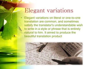 Elegant variations
• Elegant variations on literal or one-to-one
translation are common, and sometimes
satisfy the translator's understandable wish
to write in a style or phrase that is entirely
natural to him. It aimed to produce the
beautiful translation product
 