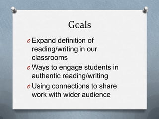 Goals
O Expand definition of

reading/writing in our
classrooms
O Ways to engage students in
authentic reading/writing
O Using connections to share
work with wider audience

 