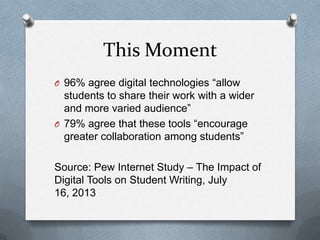 This Moment
O 96% agree digital technologies “allow

students to share their work with a wider
and more varied audience”
O 79% agree that these tools “encourage
greater collaboration among students”
Source: Pew Internet Study – The Impact of
Digital Tools on Student Writing, July
16, 2013

 