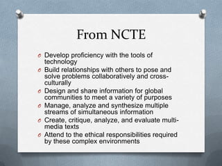 From NCTE
O Develop proficiency with the tools of
O

O
O
O

O

technology
Build relationships with others to pose and
solve problems collaboratively and crossculturally
Design and share information for global
communities to meet a variety of purposes
Manage, analyze and synthesize multiple
streams of simultaneous information
Create, critique, analyze, and evaluate multimedia texts
Attend to the ethical responsibilities required
by these complex environments

 