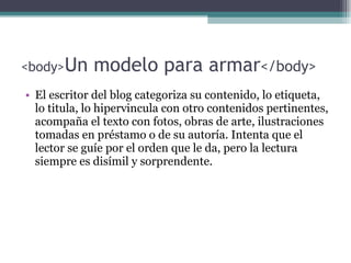 <body> Un modelo para armar </body> El escritor del blog categoriza su contenido, lo etiqueta, lo titula, lo hipervincula con otro contenidos pertinentes, acompa ñ a el texto con fotos, obras de arte, ilustraciones tomadas en pr éstamo o de su autoría. Intenta que el lector se guíe por el orden que le da, pero la lectura siempre es disímil y sorprendente. 