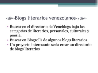 <div > Blogs literarios venezolanos </div> Buscar en el directorio de Veneblogs bajo las categorías de literarios, personales, culturales y poesía. Buscar en Blogrolls de algunos blogs literarios Un proyecto interesante sería crear un directorio de blogs literarios 