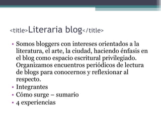 <title> Literaria blog </title> Somos bloggers con intereses orientados a la literatura, el arte, la ciudad, haciendo énfasis en el blog como espacio escritural privilegiado. Organizamos encuentros periódicos de lectura de blogs para conocernos y reflexionar al respecto. Integrantes Cómo surge – sumario  4 experiencias 