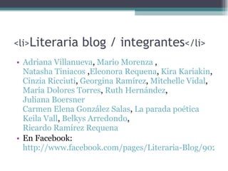 < li > Literaria blog / integrantes </li> Adriana Villanueva ,  Mario Morenza  ,  Natasha Tiniacos  , Eleonora Requena ,  Kira Kariakin ,  Cinzia Ricciuti ,  Georgina Ramírez ,  Mitchelle Vidal ,  María Dolores Torres ,  Ruth Hernández ,  Juliana Boersner Carmen Elena González Salas ,  La parada poética Keila Vall ,  Belkys Arredondo ,  Ricardo Ramírez Requena   En Facebook:  http://www.facebook.com/pages/Literaria-Blog/90201684806?ref=ts   