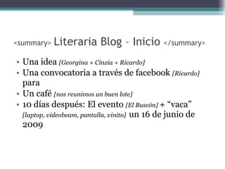 <sum m ar y >  Literaria Blog – Inicio   </sum mary > Una idea   [ G eorgina  + Cinzia + Ricardo] Una convocatoria a través de facebook  [Ricardo]  para Un café  [nos reunimos un buen lote] 10 días después: El evento  [El Buscón ]   + “vaca”  [laptop, videobeam, pantalla, vinito]  un 16 de junio de 2009 