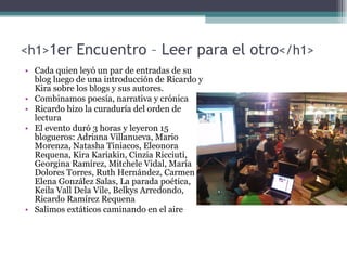 <h1> 1er Encuentro – Leer para el otro </h1> Cada quien leyó un par de entradas de su blog luego de una introducción de Ricardo y Kira sobre los blogs y sus autores. Combinamos poesía, narrativa y crónica Ricardo hizo la curaduría del orden de lectura El evento duró 3 horas y leyeron 15 blogueros:  Adriana Villanueva, Mario Morenza, Natasha Tiniacos, Eleonora Requena, Kira Kariakin, Cinzia Ricciuti, Georgina Ramírez, Mitchele Vidal, María Dolores Torres, Ruth Hernández, Carmen Elena González Salas, La parada poética, Keila Vall Dela Vile, Belkys Arredondo, Ricardo Ramírez Requena   Salimos extáticos caminando en el aire 