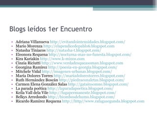 Blogs leídos 1er Encuentro Adriana Villanueva  http://evitandointensidades.blogspot.com/ Mario Morenza  http://elapendicedepablo6.blogspot.com Natasha Tiniacos  http://natasha-t.blogspot.com/  Eleonora Requena  http://nocturna-mas-no-funesta.blogspot.com/   Kira Kariakin  http://www.k-minos.com  Cinzia Riciutti  http://www.verdadesqueasoman.blogspot.com   Georgina Ramírez  http://poesia-en-georgia.blogspot.com/  Mitchele Vidal  http://imagenes-urbanas.blogspot.com/ María Dolores Torres  http://mariadolorestorres.blogspot.com/  Ruth Hernández Boscán  http://piedraconaletas.blogspot.com/  Carmen Elena González Salas  http://gatainsomne.blogspot.com/  La parada poética  http://laparadapoetica.blogspot.com/  Keila Vall dela Vile  http://fugapermanente.blogspot.com/ Belkys Arredondo  http://biombosdehumo.blogspot.com/ Ricardo Ramírez Requena  http://http//www.rafagasegunda.blogspot.com 