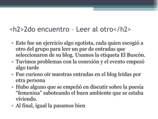 <h2> 2do encuentro – Leer al otro </h2> Este fue un ejercicio algo egotista, cada quien escogió a otro del grupo para leer un par de entradas que seleccionaron de su blog. Usamos la etiqueta El Buscón. Tuvimos problemas con la conexión y el evento empezó algo tarde Fue curioso oír nuestras entradas en el blog leídas por otra persona Hubo alguno que se empeñó en discutir sobre la poesía “femenina” saboteando el buen ambiente que se estaba viviendo. Al final, igual la pasamos bien 