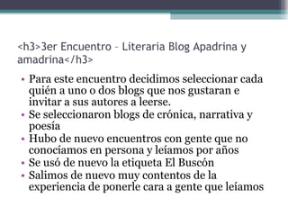 <h3>3er Encuentro – Literaria Blog Apadrina y amadrina</h3> Para este encuentro decidimos seleccionar cada quién a uno o dos blogs que nos gustaran e invitar a sus autores a leerse. Se seleccionaron blogs de crónica, narrativa y poesía Hubo de nuevo encuentros con gente que no conocíamos en persona y leíamos por años Se usó de nuevo la etiqueta El Buscón Salimos de nuevo muy contentos de la experiencia de ponerle cara a gente que leíamos 