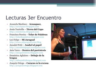 Lecturas 3er Encuentro Acuarela Martínez -   Acuaspace ,  http://acuaspace.blogspot.com Jesús Torrivilla –  Tierra del Capo   http://mistierras.blogspot.com Francisco Pereira –  Telar de Palabras   http://telardepalabras.blogspot.com Leo Felipe –  Mi Jaragual   http://www.mijaragual.com/blog Annabel Petit –  Anabel al papel   http://annabelalpapel.wordpress.com Ania Varez –  Dentro del paréntesis   http://amaparentesis.blogspot.com Doménica Aglialoro –  Debajo de la lengua   http://debajodelalengua.blogspot.com Joaquín Ortega –  Caracas es la excusa   http://joaquinortega.blogspot.com 