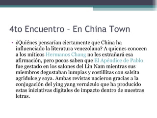 4to Encuentro – En China Town ¿Quiénes pensarían ciertamente que China ha influenciado la literatura venezolana? A quienes conocen a los míticos  Hermanos Chang  no les extrañará esa afirmación, pero pocos saben que  El Apéndice de Pablo  fue gestado en los salones del Lin Nam mientras sus miembros degustaban lumpias y costillitas con salsita agridulce y soya. Ambas revistas nacieron gracias a la conjugación del ying yang vernáculo que ha producido estas iniciativas digitales de impacto dentro de nuestras letras. 