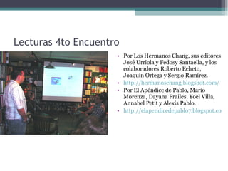 Lecturas 4to Encuentro Por Los Hermanos Chang, sus editores José Urriola y Fedosy Santaella, y los colaboradores Roberto Echeto, Joaquín Ortega y Sergio Ram í rez.  http://hermanoschang.blogspot.com/ Por El Apéndice de Pablo, Mario Morenza, Dayana Frailes, Yoel Villa, Annabel Petit y Alexis Pablo. http://elapendicedepablo7.blogspot.com/ 