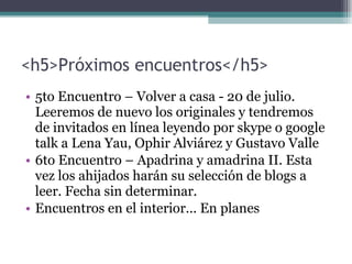 <h5>Próximos encuentros</h5> 5to Encuentro – Volver a casa  -  20 de julio. Leeremos de nuevo los originales y tendremos de invitados en línea leyendo por skype o google talk a Lena Yau, Ophir Alviárez y Gustavo Valle 6to Encuentro – Apadrina y amadrina II. Esta vez los ahijados harán su selección de blogs a leer. Fecha sin determinar. Encuentros en el interior... En planes 