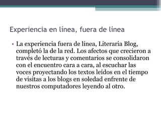 Experiencia en línea, fuera de línea  La experiencia fuera de línea, Literaria Blog, completó la de la red. Los afectos que crecieron a través de lecturas y comentarios se consolidaron con el encuentro cara a cara, al escuchar las voces proyectando los textos leídos en el tiempo de visitas a los blogs en soledad enfrente de nuestros computadores leyendo al otro. 