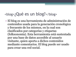 <blog> ¿Qué es un blog? </blog> El blog es una herramienta de administración de contenidos usada para la generación cronológica y frecuente de los mismos, en la cual son clasificados por categorías y etiquetas (folksonomía). Esta herramienta está sustentada por una base de datos accesible al usuario visitante, quien aporta a dichos contenidos mediante comentarios. El blog puede ser usado para crear una red social. 