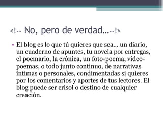 <!--  No, pero de verdad… --!> El blog es lo que tú quieres que sea… un diario, un cuaderno de apuntes, tu novela por entregas, el poemario, la crónica, un foto-poema, video-poemas, o todo junto continuo, de narrativas íntimas o personales, condimentadas si quieres por los comentarios y aportes de tus lectores. El blog puede ser crisol o destino de cualquier creación. 