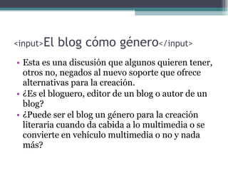 <input> El blog cómo género </input> Esta es una discusión que algunos quieren tener, otros no, negados al nuevo soporte que ofrece alternativas para la creación. ¿Es el bloguero, editor de un blog o autor de un blog?  ¿Puede ser el blog un género para la creación literaria cuando da cabida a lo multimedia o se convierte en vehículo multimedia  o no  y nada más? 