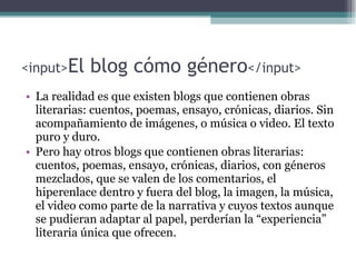 <input> El blog cómo género </input> La realidad es que existen blogs que contienen obras literarias: cuentos, poemas, ensayo, cr ónicas, diarios. Sin acompañamiento de imágenes, o música o video. El texto puro y duro. Pero hay otros blogs que contienen obras literarias:  cuentos, poemas, ensayo, cr ónicas, diarios,  con g é neros mezclados , que se valen de los comentarios, el hiperenlace dentro y fuera del blog, la imagen, la música, el video como parte de la narrativa y cuyos textos aunque se pudieran adaptar al papel, perder ían la “experiencia” literaria única que ofrecen. 