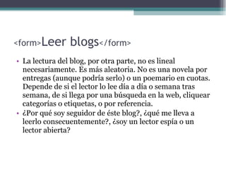<form> Leer blogs </form> La lectura del blog, por otra parte, no es lineal necesariamente. Es más aleatoria. No es una novela por entregas (aunque podría serlo) o un poemario en cuotas. Depende de si el lector lo lee día a día o semana tras semana, de si llega por una búsqueda en la web, cliquear categorías o etiquetas, o por referencia.  ¿Por qué soy seguidor de éste blog?, ¿qué me lleva a leerlo consecuentemente?, ¿soy un lector espía o un lector abierta?  