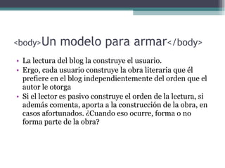 <body> Un modelo para armar </body> La lectura del blog la construye el usuario.  Ergo, c ada usuario construye la obra literaria que él prefiere en el blog independientemente del  orden que el  autor  le otorga Si el lector es pasivo construye el orden de la lectura, si además comenta, aporta a la construcción de la obra, en casos afortunados. ¿Cuando eso ocurre, forma o no forma parte de la obra? 
