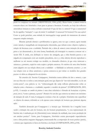 275




posto se comprazer no imitado (ARISTÓTELES, 1984, p.243). Desta forma, a mimesis torna-se
conceito-chave em Aristóteles e base para se pensar a literatura. Contudo, no bojo das reflexões
aristotélicas instaura-se certa confusão conceitual: O que de fato é a mimesis? O que a caracteriza?
Se ela significa “imitação”: o que ela imita? A realidade? A natureza? Os homens? Ou suas ações?
Como se pode perceber, uma miríade de interrogações surge quando do tratamento da mimesis
enquanto simples imitação.
        Durante período clássico a problemática se agrava, uma vez que a mimesis, agora tratada
como imitatio, é mergulhada em interpretações distorcidas, que tinham como objetivo explicar a
relação da literatura com a realidade. Partindo daí, a ideia de mimesis como imitação da natureza
passa a ser disseminada e, de certa forma, banalizada; tal concepção se manteve corrente até o
século XX. E ainda, esta definição se tornou tão arraigada, que a obra literária passou a ser
julgada em comparação com um modelo precedente, isto é, a obra ulterior deveria reproduzir e
melhorar ou até mesmo corrigir seu modelo, os chamados clássicos, já que estes imitavam a
natureza e, portanto, copiá-los seria copiar a própria natureza. Os méritos de uma obra literária
eram julgados em sua relação direta com a realidade – a fidelidade ao referente exterior –, e em
sua relação com as obras anteriores; o poeta esmerava-se por imitar os modelos dos grandes
poetas e ir além ao ultrapassá-los em técnica.
        Na assertiva de Antoine Compagnon, Aristóteles nunca definiu de fato a mimesis, e que
em sua obra não se refere a uma imitação geral, mas que depois de “um mal-entendido, ou de um
contra-senso”, essa palavra se viu “sobrecarregada d[e um]a reflexão plurissecular sobre as
relações entre a literatura e a realidade, segundo o modelo da pintura” (COMPAGNON, 2003,
p.103). A menção ao modelo da pintura é uma clara referência à fórmula de horaciana: ut pictura,
poesis, isto é, “como a pintura, a poesia”. Horácio foi um dos que entreviu na mimesis um sinônimo
de imitação de tudo. E mais, Compagnon constata o fato de o próprio Aristóteles não especificar
os objetos da mimesis, referindo-se a ela apenas como imitação de homens que praticam alguma
ação.
        Também destacado por Compagnon é a menção que Aristóteles faz à tragédia como
sendo a imitação das ações do homem, não do homem propriamente, “e essa representação da
história não é analisada por ele [Aristóteles] como imitação da realidade, mas como produção de
um artefato poético”. Assim, para Compagnon, Aristóteles estaria preocupado especialmente
com a obra poética enquanto linguagem, interessando-lhe a composição do texto poético (poièsis),
a sintaxe que organizaria os fatos em história e em ficção (COMPAGNON, 2003, p.104).

                                   Rosicley Andrade Coimbra
 
