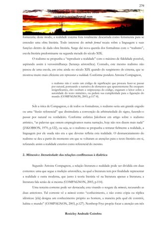 279




forneceria; deste modo, a realidade externa fora totalmente descartada como ferramenta para se
entender uma obra literária. Todo interesse do método formal recaiu sobre a linguagem e suas
funções dentro de dada obra literária. Surge daí nova querela dos formalistas com o “realismo”,
escola literária predominante na segunda metade do século XIX.
       O realismo se propunha a “reproduzir a realidade” com o máximo de fidelidade possível,
aspirando assim à verossimilhança (herança aristotélica). Contudo, este mesmo realismo não
passou de uma escola, em crise ainda no século XIX quando do surgimento do cinema, que se
mostrou muito mais eficiente em representar a realidade. Conforme pondera Antoine Compagnon,

                        o realismo não é senão um código de significação que procura fazer-se passar
                        por natural, pontuando a narrativa de elementos que aparentemente lhe escapam:
                        insignificantes, eles ocultam a onipresença do código, enganam o leitor sobre a
                        autoridade do texto mimético, ou pedem sua cumplicidade para a figuração do
                        mundo (COMPAGNON, 2003, p.117-8).


       Sob a ótica de Compagnon, e de todos os formalistas, o realismo seria um grande engodo
ou uma “ilusão referencial” que dissimularia a convenção da arbitrariedade do signo, fazendo-o
passar por natural ou verdadeiro. Conforme enfatiza Jakobson em artigo sobre o realismo
artístico, “as palavras que ontem empregávamos numa narração, hoje não nos dizem mais nada”
(JAKOBSON, 1970, p.122), ou seja, se o realismo se propunha a retratar fielmente a realidade, a
linguagem por ele usada não era a que deveras refletia esta realidade. O desmascaramento do
realismo se deu a partir do momento em que se voltaram as atenções para o texto literário em si,
refutando assim a realidade exterior como referencial do mesmo.


2. Mimesis e literariedade: das relações conflituosas à dialética


        Segundo Antoine Compagnon, a relação literatura e realidade pode ser dividida em duas
correntes: uma que segue a tradição aristotélica, na qual a literatura tem por finalidade representar
a realidade e outra moderna, que junto à teoria literária vê na literatura apenas a literatura; a
literatura fala senão de si mesma (COMPAGNON, 2003, p.114).
        Uma terceira corrente pode ser destacada; esta visando o resgate da mimesis, recusando as
duas anteriores. Tal corrente vê a mimesis como “conhecimento, e não como cópia ou réplica
idênticas: [ela] designa um conhecimento próprio ao homem, a maneira pela qual ele constrói,
habita o mundo” (COMPAGNON, 2003, p.127). Northrop Frye propõe focar a atenção em três


                                   Rosicley Andrade Coimbra
 