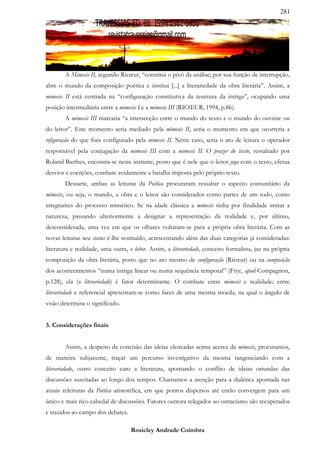 281




        A Mimesis II, segundo Ricœur, “constitui o pivô da análise; por sua função de interrupção,
abre o mundo da composição poética e institui [...] a literariedade da obra literária”. Assim, a
mimesis II está centrada na “configuração constitutiva da tessitura da intriga”, ocupando uma
posição intermediária entre a mimesis I e a mimesis III (RICŒUR, 1994, p.86).
        A mimesis III marcaria “a intersecção entre o mundo do texto e o mundo do ouvinte ou
do leitor”. Este momento seria mediado pela mimesis II, seria o momento em que ocorreria a
refiguração do que fora configurado pela mimesis II. Neste caso, seria o ato de leitura o operador
responsável pela conjugação da mimesis III com a mimesis II. O prazer do texto, ressaltado por
Roland Barthes, encontra-se neste instante, posto que é nele que o leitor joga com o texto, efetua
desvios e coerções, combate avidamente a batalha imposta pelo próprio texto.
        Dessarte, ambas as leituras da Poética procuraram ressaltar o aspecto comunitário da
mimesis, ou seja, o mundo, a obra e o leitor são considerados como partes de um todo, como
integrantes do processo mimético. Se na idade clássica a mimesis tinha por finalidade imitar a
natureza, passando ulteriormente a designar a representação da realidade e, por último,
desconsiderada, uma vez em que os olhares voltaram-se para a própria obra literária. Com as
novas leituras seu status é-lhe restituído, acrescentando além das duas categorias já consideradas:
literatura e realidade, uma outra, o leitor. Assim, a literariedade, conceito formalista, jaz na própria
composição da obra literária, posto que no ato mesmo de configuração (Ricœur) ou na composição
dos acontecimentos “numa intriga linear ou numa sequência temporal” (Frye, apud Compagnon,
p.128), ela (a literariedade) é fator determinante. O combate entre mimesis e realidade; entre
literariedade e referencial apresentam-se como faces de uma mesma moeda, na qual o ângulo de
visão determina o significado.


3. Considerações finais


        Assim, a despeito da concisão das ideias elencadas acima acerca da mimesis, procuramos,
de maneira subjacente, traçar um percurso investigativo da mesma tangenciando com a
literariedade, outro conceito caro a literatura, apontando o conflito de ideias oriundas das
discussões suscitadas ao longo dos tempos. Chamamos a atenção para a dialética apontada nas
atuais releituras da Poética aristotélica, em que pontos dispersos até então convergem para um
único e mais rico cabedal de discussões. Fatores outrora relegados ao ostracismo são recuperados
e trazidos ao campo dos debates.

                                    Rosicley Andrade Coimbra
 