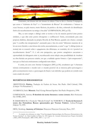 282




         Entretanto, tais leituras não são imunes às críticas. Uma se deve a Antoine Compagnon,
que acusa o “ecletismo de Frye” e o “ecumenismo de Ricœur” de conduzirem a “sínteses às
vezes frouxas, ou pelo menos, muito flexíveis, da poética e da ética, sobretudo da identificação
furtiva do reconhecimento na intriga e fora dela” (COMPAGNON, 2003, p.132).
         Mas, se nem sempre o diálogo entre as teorias se faz de maneira passível entre pontos
similares, o que dirá entre pontos divergentes e conflituosos? Assim, enveredando para uma
proposta dialética, alicerçada na própria filosofia de Paul Ricœur, quando este chama a atenção
para “o conflito das interpretações”, atentando para o fato de existir “diferentes maneiras de se
ler um texto literário e uma leitura não exclui, necessariamente, a outra” e que “o diálogo [entre as
teorias] não se constrói sobre o apagamento das diferenças, ao contrário, ele só é possível no
reconhecimento destas”4. E é sob esta perspectiva, que pontos antagônicos encontram a
oportunidade de dialogarem entre si, reconhecendo nesta relação uma possibilidade de visualizar
na obra literária um processo criador, em que a realidade apenas fornece a “pré-compreensão”,
mas que ao final será esteticamente configurada num objeto.
         E assim, em coro com Antoine Compagnon (2003, p.136), ressaltamos que “a literatura
mistura continuamente o mundo real e o mundo possível: ela se interessa pelos personagens e
pelos acontecimentos reais e a personagem de ficção é um indivíduo que poderia ter existido num
outro estado de coisas”.


REFERÊNCIAS BIBLIOGRÁFICAS

ARISTÓTELES, Poética. Tradução de Eudoro de Souza. São Paulo: Abril Cultural, 1984.
(Coleção “Os Pensadores”).

AUERBACH, Erich. Mimesis. Trad. George Bernard Sperber. São Paulo: Perspectiva, 1998.

COMPAGNON, Antoine. O demônio da teoria: literatura e senso comum. Belo Horizonte:
Ed. UFMG, 2003.

B. EIKHENBAUM. A Teoria do “Método Formal”. In: TODOROV, T. Teoria da literatura I:
textos dos Formalistas Russos apresentados por Tzvetan Todorov. Lisboa/Portugal:
Edições 70, 1999.

FRYE, Northrop. Anatomy of Criticism. Princeton: Princeton University Press, 1957.

4
         As citações são referentes ao artigo “Uma Investigação Epistemológica dos Processos Hermenêuticos das
Teorias Literárias”, de Adna Candido de Paula, In: XII Congresso da Associação Internacional para Pesquisa Intercultural
(ARIC), 2009, Florianópolis. ARIC-UFSC, 2009. v. 1. p. 1-15.


                                         Rosicley Andrade Coimbra
 