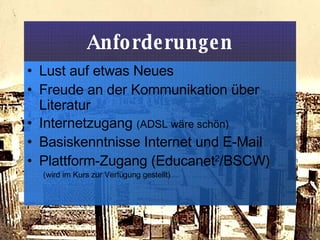 Anforderungen Lust auf etwas Neues Freude an der Kommunikation über Literatur Internetzugang  (ADSL wäre schön) Basiskenntnisse Internet und E-Mail Plattform-Zugang (Educanet 2 /BSCW)  (wird im Kurs zur Verfügung gestellt) 