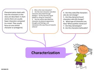Characterization
Characterization deals with
how the characters in the
story are described. In short
stories there are usually
fewer characters compared
to a novel. They usually
focus on one central
character or protagonist.
1. Who is the main character?
2. Are the main character and other
characters described through
dialogue – by the way they speak
(dialect or slang for instance)?
3. Has the author described the
characters by physical appearance,
thoughts and feelings, and
interaction (the way they act towards
others)?
4. Are they static/flat characters
who do not change?
5. Are they dynamic/round
characters who DO change?
6. What type of characters are
they? What qualities stand out?
7. Are they stereotypes?
8. Are the characters believable?
 