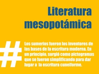 Literatura
    mesopotámica


#
    Los sumerios fueron los inventores de
    las bases de la escritura moderna. En
    un principio, surgió como pictogramas
    que se fueron simplificando para dar
    lugar a la escritura cuneiforme.
 