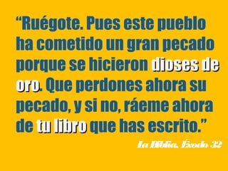 “Ruégote. Pues este pueblo
ha cometido un gran pecado
porque se hicieron dioses de
oro. Que perdones ahora su
oro
pecado, y si no, ráeme ahora
de tu libro que has escrito.”
                 L B
                  a iblia, Éxodo 32
 