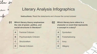 Literary Analysis Infographics
Instructions: Read the statements and choose the correct answer
01 Which literary theory emphasizes
the role of power, politics, and
social structures in literature?
A Feminist Criticism
B Psychoanalytic Criticism
C Structuralism
D Marxist Criticism
02 Which literary term refers to a
character or event that represents
a concept in a story?
A Symbolism
B Foreshadowing
C Irony
D Allegory
 