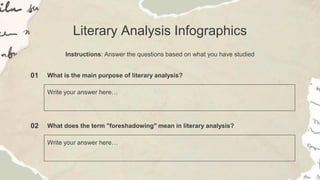 Literary Analysis Infographics
Instructions: Answer the questions based on what you have studied
01 What is the main purpose of literary analysis?
Write your answer here…
02 What does the term "foreshadowing" mean in literary analysis?
Write your answer here…
 