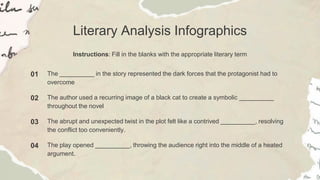 Literary Analysis Infographics
Instructions: Fill in the blanks with the appropriate literary term
01 The __________ in the story represented the dark forces that the protagonist had to
overcome
02 The author used a recurring image of a black cat to create a symbolic __________
throughout the novel
03 The abrupt and unexpected twist in the plot felt like a contrived __________, resolving
the conflict too conveniently.
04 The play opened __________, throwing the audience right into the middle of a heated
argument.
 