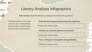 Literary Analysis Infographics
Instructions: Read the following passage and answer the questions
Describe the imagery that portrays the night sky
Write your answer here…
Identify any symbols present in the poem
Write your answer here…
Find a metaphor and explain its significance
Write your answer here…
"Estrellas brillan en la noche,
susurros de un cielo abierto.
Versos cortos, sueños leves,
la luna canta, el alma bebe."
 