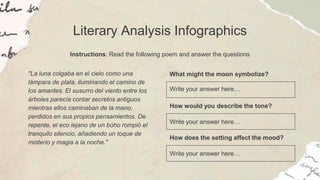 Literary Analysis Infographics
Instructions: Read the following poem and answer the questions
"La luna colgaba en el cielo como una
lámpara de plata, iluminando el camino de
los amantes. El susurro del viento entre los
árboles parecía contar secretos antiguos
mientras ellos caminaban de la mano,
perdidos en sus propios pensamientos. De
repente, el eco lejano de un búho rompió el
tranquilo silencio, añadiendo un toque de
misterio y magia a la noche."
What might the moon symbolize?
Write your answer here…
How would you describe the tone?
Write your answer here…
How does the setting affect the mood?
Write your answer here…
 