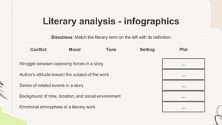 Literary analysis - infographics
Directions: Match the literary term on the left with its definition
Conflict Mood Tone Setting Plot
Struggle between opposing forces in a story …
Author's attitude toward the subject of the work …
Series of related events in a story …
Background of time, location, and social environment …
Emotional atmosphere of a literary work …
 