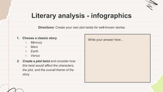 Literary analysis - infographics
Directions: Create your own plot twists for well-known stories
1. Choose a classic story:
○ Mercury
○ Mars
○ Earth
○ Venus
2. Create a plot twist and consider how
this twist would affect the characters,
the plot, and the overall theme of the
story
Write your answer here…
 