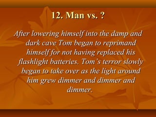 12. Man vs. ?12. Man vs. ?
After lowering himself into the damp andAfter lowering himself into the damp and
dark cave Tom began to reprimanddark cave Tom began to reprimand
himself for not having replaced hishimself for not having replaced his
flashlight batteries. Tomflashlight batteries. Tom’s terror slowly’s terror slowly
began to take over as the light aroundbegan to take over as the light around
him grew dimmer and dimmer andhim grew dimmer and dimmer and
dimmer.dimmer.
 