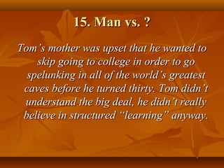 15. Man vs. ?15. Man vs. ?
TomTom’s mother was upset that he wanted to’s mother was upset that he wanted to
skip going to college in order to goskip going to college in order to go
spelunking in all of the world’s greatestspelunking in all of the world’s greatest
caves before he turned thirty. Tom didn’tcaves before he turned thirty. Tom didn’t
understand the big deal, he didn’t reallyunderstand the big deal, he didn’t really
believe in structured “learning” anyway.believe in structured “learning” anyway.
 