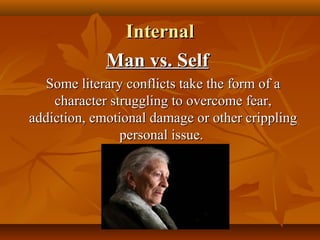 InternalInternal
Man vs. SelfMan vs. Self
Some literary conflicts take the form of aSome literary conflicts take the form of a
character struggling to overcome fear,character struggling to overcome fear,
addiction, emotional damage or other cripplingaddiction, emotional damage or other crippling
personal issue.personal issue.
 