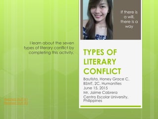 TYPES OF
LITERARY
CONFLICT
Bautista, Honey Grace C.
BSMT, 2C, Humanities
June 15, 2015
Mr. Jaime Cabrera
Centro Escolar University,
Philippines
I learn about the seven
types of literary conflict by
completing this activity.
If there is
a will,
there is a
way
Related Stuff #1
Related Stuff #2
 