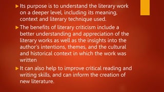  Its purpose is to understand the literary work
on a deeper level, including its meaning,
context and literary technique used.
 The benefits of literary criticism include a
better understanding and appreciation of the
literary works as well as the insights into the
author’s intentions, themes, and the cultural
and historical context in which the work was
written
 It can also help to improve critical reading and
writing skills, and can inform the creation of
new literature.
 
